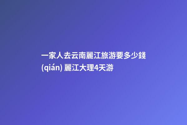 一家人去云南麗江旅游要多少錢(qián)? 麗江大理4天游